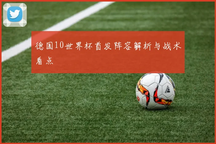 德国10世界杯首发阵容解析与战术看点
