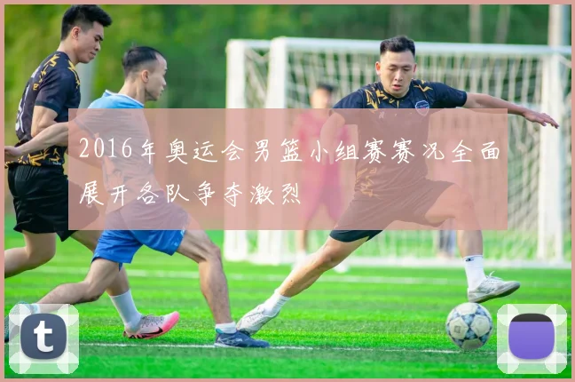 2016年奥运会男篮小组赛赛况全面展开各队争夺激烈