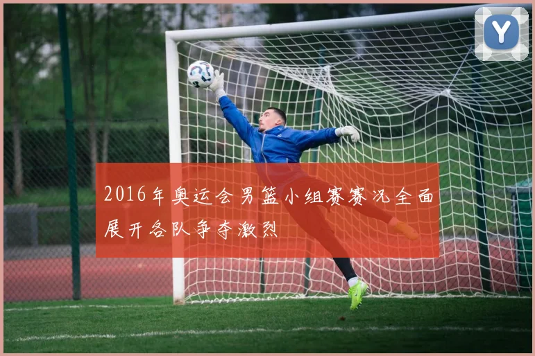 2016年奥运会男篮小组赛赛况全面展开各队争夺激烈